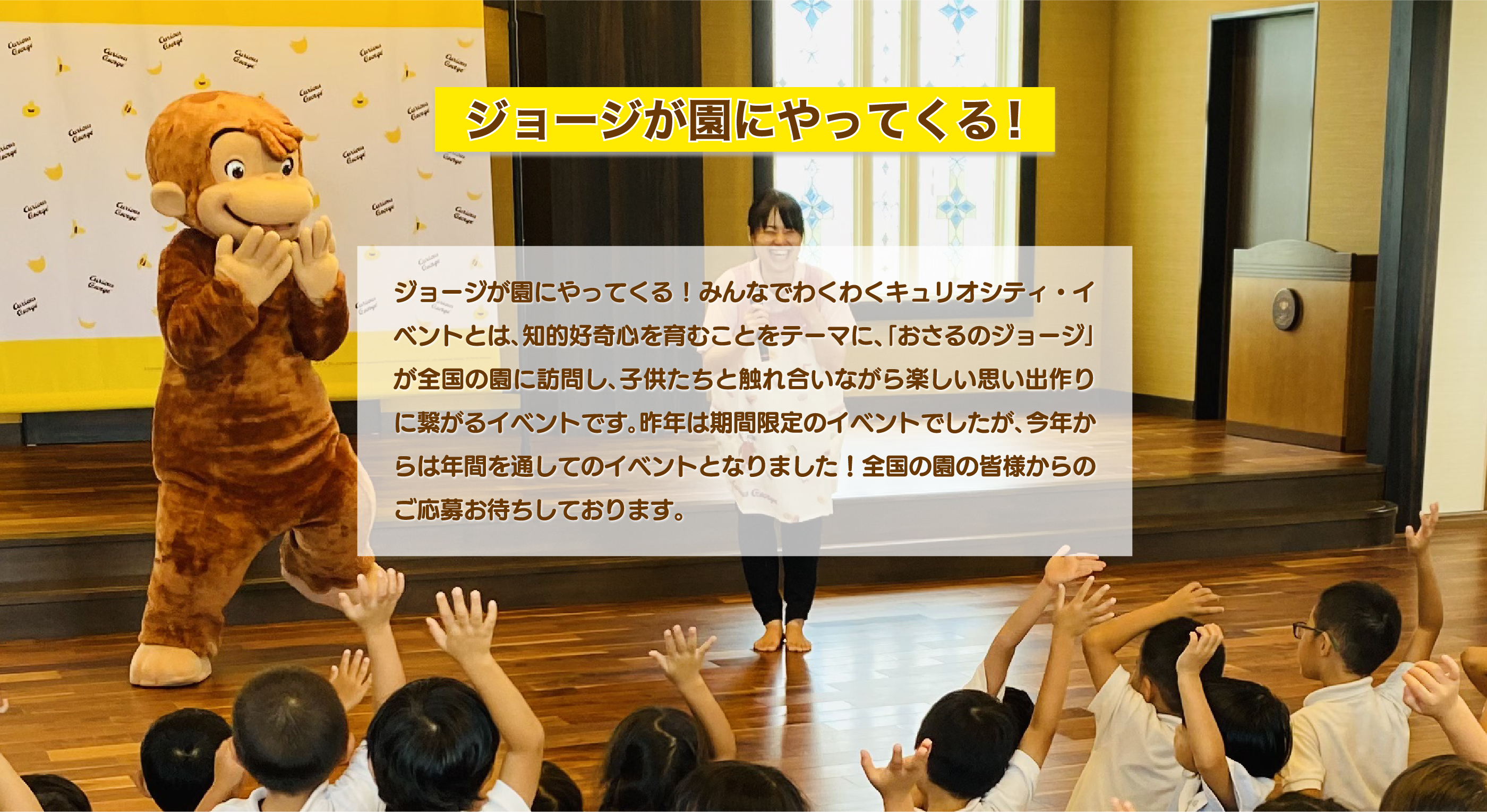 ジョージが園にやってくる!みんなでわくわくキュリオシティ・イベントとは､知的好奇心を育むことをテーマに、｢おさるのジョージ｣が全国の園に訪問し､子供たちと触れ合いながら楽しい思い出作りに繋がるイベントです｡昨年は期間限定のイベントでしたが､今年からは年間を通してのイベントとなりました！全国の園の皆様からのご応募お待ちしております。