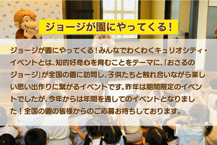 ジョージが園にやってくる!みんなでわくわくキュリオシティ・イベントとは､知的好奇心を育むことをテーマに、｢おさるのジョージ｣が全国の園に訪問し､子供たちと触れ合いながら楽しい思い出作りに繋がるイベントです｡昨年は期間限定のイベントでしたが､今年からは年間を通してのイベントとなりました！全国の園の皆様からのご応募お待ちしております。